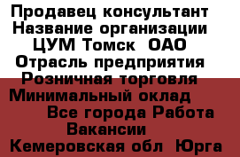 Продавец-консультант › Название организации ­ ЦУМ Томск, ОАО › Отрасль предприятия ­ Розничная торговля › Минимальный оклад ­ 20 000 - Все города Работа » Вакансии   . Кемеровская обл.,Юрга г.